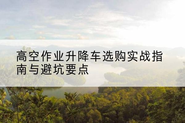 八公山升降车怎么选-高空作业升降车选购实战指南与避坑要点