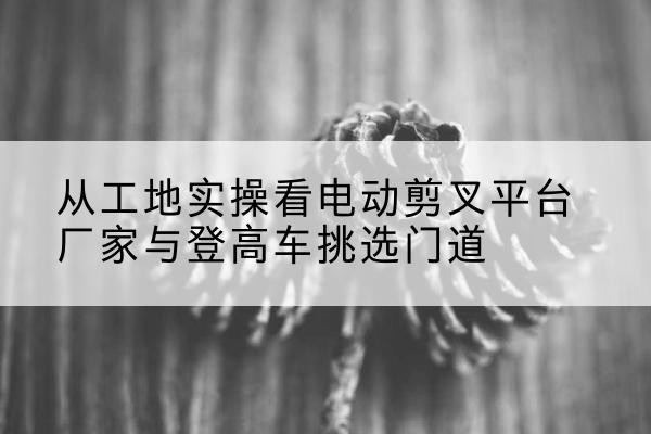 八公山电动剪叉升降平台厂家-从工地实操看电动剪叉平台厂家与登高车挑选门道