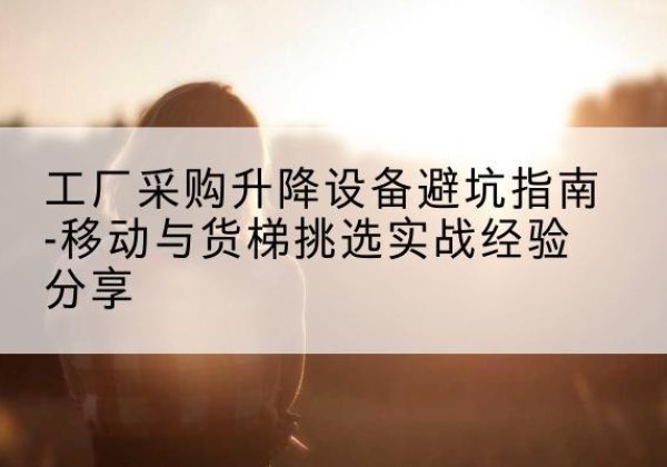 八公山移动式升降机怎么选-工厂采购升降设备避坑指南-移动与货梯挑选实战经验分享