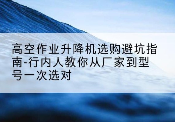八公山升降平台厂家-高空作业升降机选购避坑指南-行内人教你从厂家到型号一次选对