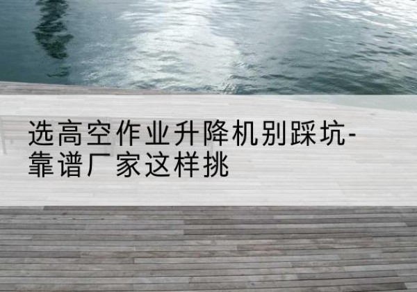 八公山剪叉式升降机厂家-选高空作业升降机别踩坑-靠谱厂家这样挑