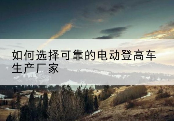 八公山电动登高车厂家-如何选择可靠的电动登高车生产厂家