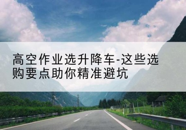 八公山升降车厂家-高空作业选升降车-这些选购要点助你*避坑