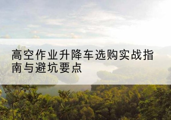 八公山升降车怎么选-高空作业升降车选购实战指南与避坑要点