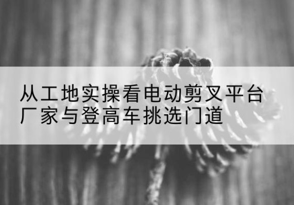 八公山电动剪叉升降平台厂家-从工地实操看电动剪叉平台厂家与登高车挑选门道